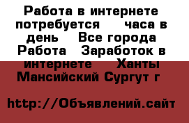 Работа в интернете,потребуется 2-3 часа в день! - Все города Работа » Заработок в интернете   . Ханты-Мансийский,Сургут г.